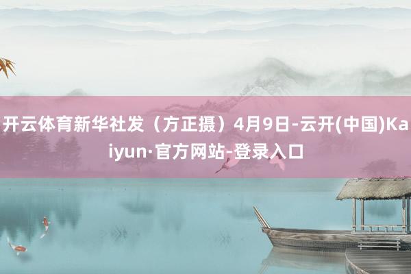 开云体育新华社发（方正摄）4月9日-云开(中国)Kaiyun·官方网站-登录入口