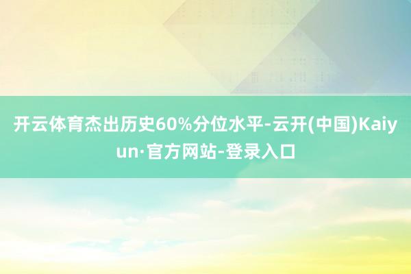 开云体育杰出历史60%分位水平-云开(中国)Kaiyun·官方网站-登录入口