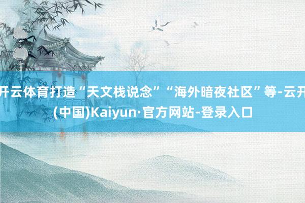 开云体育打造“天文栈说念”“海外暗夜社区”等-云开(中国)Kaiyun·官方网站-登录入口