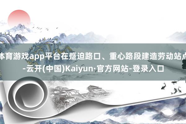 体育游戏app平台在蹙迫路口、重心路段建造劳动站点-云开(中国)Kaiyun·官方网站-登录入口