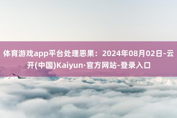 体育游戏app平台处理恶果：2024年08月02日-云开(中国)Kaiyun·官方网站-登录入口