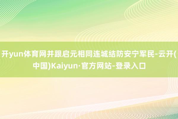 开yun体育网并跟启元相同连城结防安宁军民-云开(中国)Kaiyun·官方网站-登录入口