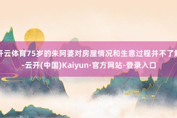 开云体育75岁的朱阿婆对房屋情况和生意过程并不了解-云开(中国)Kaiyun·官方网站-登录入口