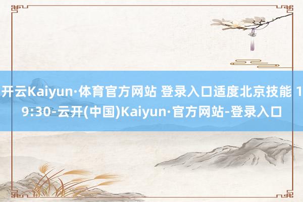 开云Kaiyun·体育官方网站 登录入口适度北京技能 19:30-云开(中国)Kaiyun·官方网站-登录入口