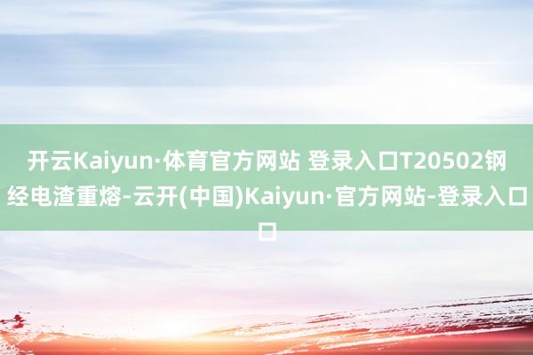 开云Kaiyun·体育官方网站 登录入口T20502钢经电渣重熔-云开(中国)Kaiyun·官方网站-登录入口