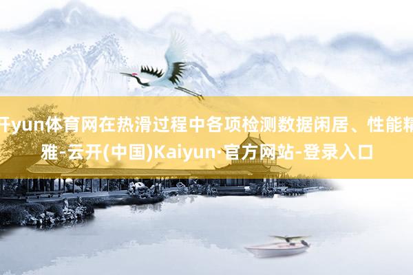 开yun体育网在热滑过程中各项检测数据闲居、性能精雅-云开(中国)Kaiyun·官方网站-登录入口