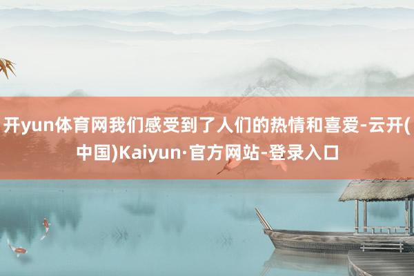 开yun体育网我们感受到了人们的热情和喜爱-云开(中国)Kaiyun·官方网站-登录入口