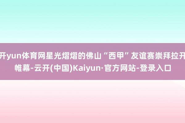 开yun体育网星光熠熠的佛山“西甲”友谊赛崇拜拉开帷幕-云开(中国)Kaiyun·官方网站-登录入口