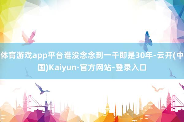 体育游戏app平台谁没念念到一干即是30年-云开(中国)Kaiyun·官方网站-登录入口