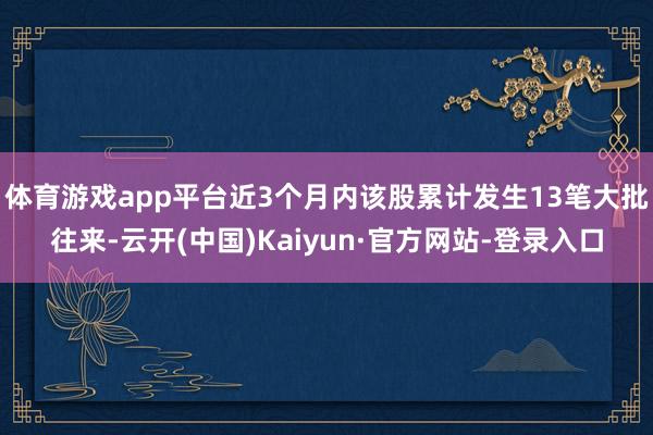 体育游戏app平台近3个月内该股累计发生13笔大批往来-云开(中国)Kaiyun·官方网站-登录入口