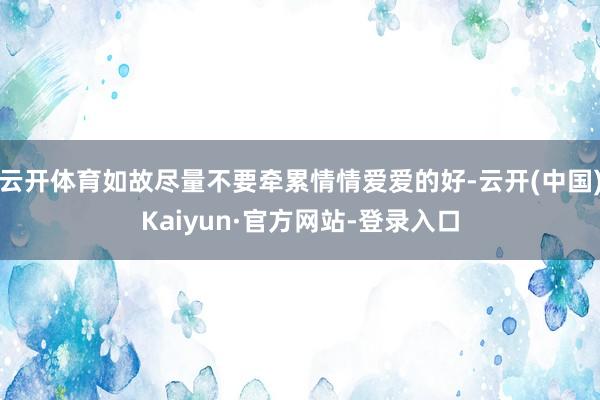 云开体育如故尽量不要牵累情情爱爱的好-云开(中国)Kaiyun·官方网站-登录入口