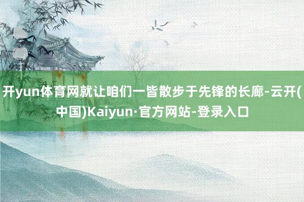 开yun体育网就让咱们一皆散步于先锋的长廊-云开(中国)Kaiyun·官方网站-登录入口