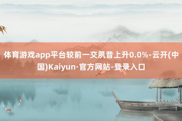 体育游戏app平台较前一交夙昔上升0.0%-云开(中国)Kaiyun·官方网站-登录入口