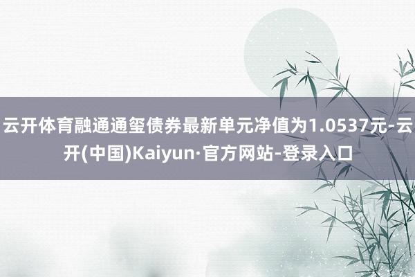 云开体育融通通玺债券最新单元净值为1.0537元-云开(中国)Kaiyun·官方网站-登录入口