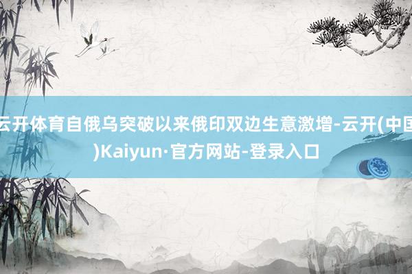 云开体育自俄乌突破以来俄印双边生意激增-云开(中国)Kaiyun·官方网站-登录入口