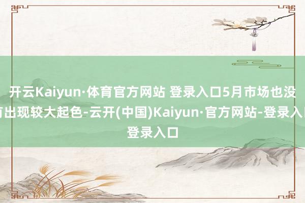 开云Kaiyun·体育官方网站 登录入口5月市场也没有出现较大起色-云开(中国)Kaiyun·官方网站-登录入口