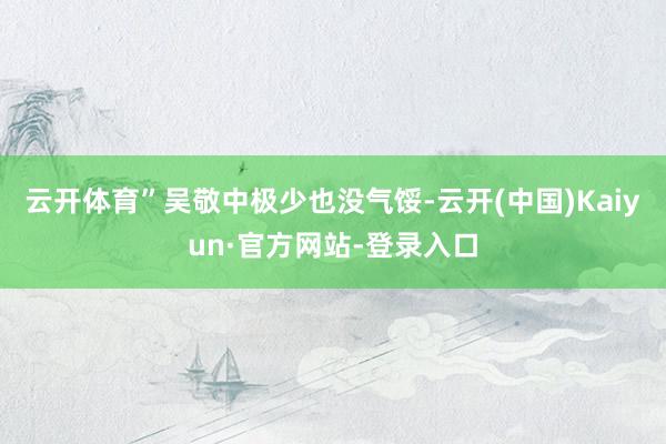 云开体育”吴敬中极少也没气馁-云开(中国)Kaiyun·官方网站-登录入口