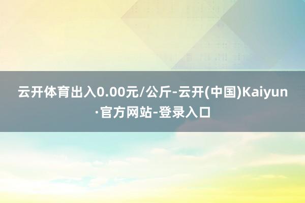 云开体育出入0.00元/公斤-云开(中国)Kaiyun·官方网站-登录入口