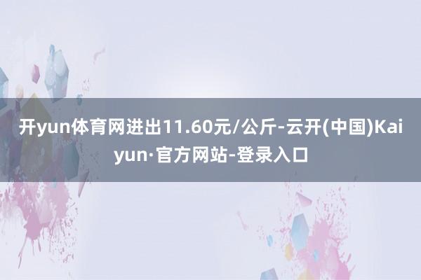 开yun体育网进出11.60元/公斤-云开(中国)Kaiyun·官方网站-登录入口