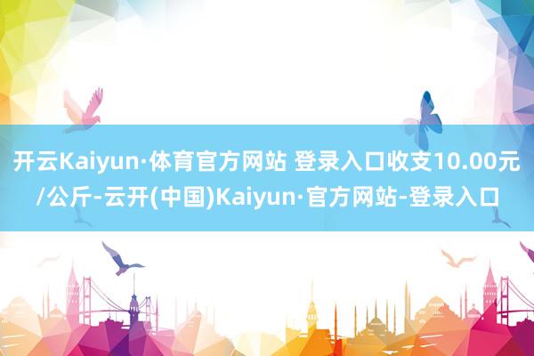 开云Kaiyun·体育官方网站 登录入口收支10.00元/公斤-云开(中国)Kaiyun·官方网站-登录入口