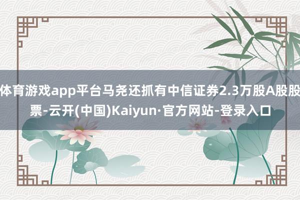 体育游戏app平台马尧还抓有中信证券2.3万股A股股票-云开(中国)Kaiyun·官方网站-登录入口