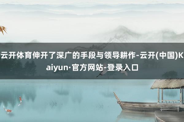 云开体育伸开了深广的手段与领导耕作-云开(中国)Kaiyun·官方网站-登录入口