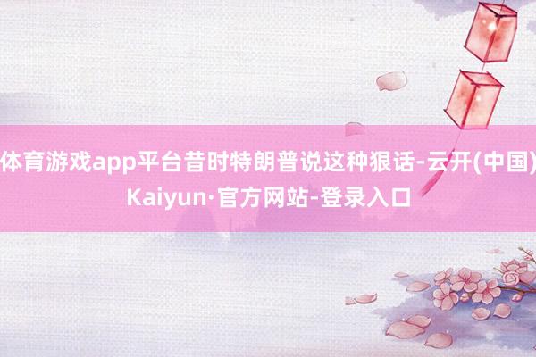 体育游戏app平台昔时特朗普说这种狠话-云开(中国)Kaiyun·官方网站-登录入口