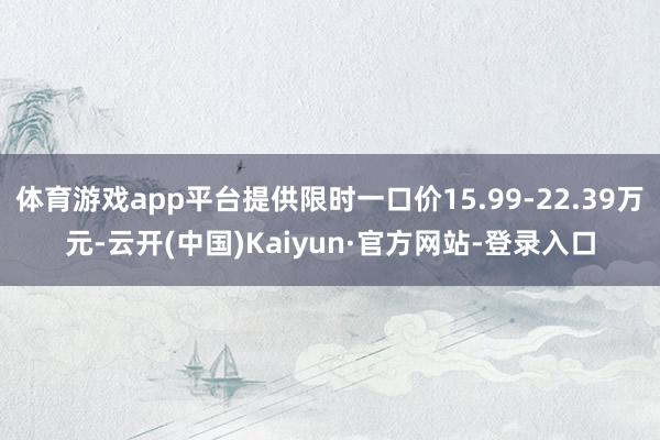 体育游戏app平台提供限时一口价15.99-22.39万元-云开(中国)Kaiyun·官方网站-登录入口