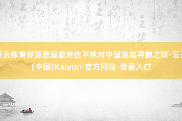 开云体育好意思国政府在不休对中国发起寻衅之际-云开(中国)Kaiyun·官方网站-登录入口