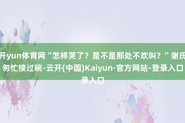 开yun体育网“怎样哭了？是不是那处不欢叫？”谢氏匆忙接过碗-云开(中国)Kaiyun·官方网站-登录入口