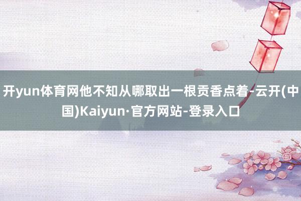 开yun体育网他不知从哪取出一根贡香点着-云开(中国)Kaiyun·官方网站-登录入口