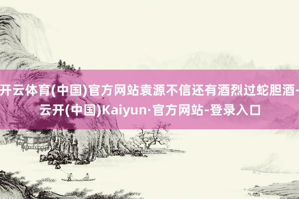 开云体育(中国)官方网站袁源不信还有酒烈过蛇胆酒-云开(中国)Kaiyun·官方网站-登录入口