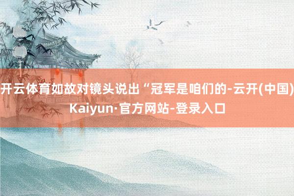 开云体育如故对镜头说出“冠军是咱们的-云开(中国)Kaiyun·官方网站-登录入口