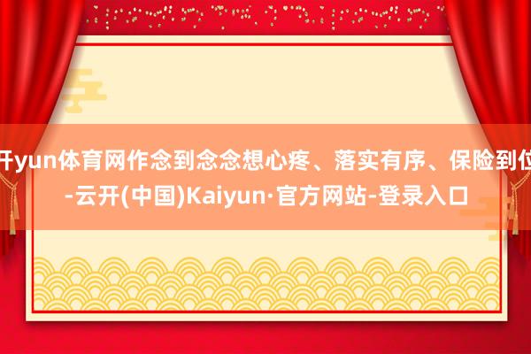 开yun体育网作念到念念想心疼、落实有序、保险到位-云开(中国)Kaiyun·官方网站-登录入口