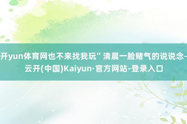 开yun体育网也不来找我玩”清晨一脸赌气的说说念-云开(中国)Kaiyun·官方网站-登录入口