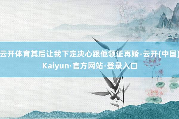 云开体育其后让我下定决心跟他领证再婚-云开(中国)Kaiyun·官方网站-登录入口