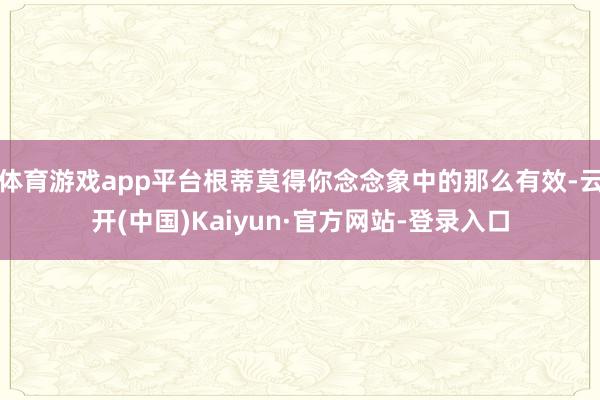 体育游戏app平台根蒂莫得你念念象中的那么有效-云开(中国)Kaiyun·官方网站-登录入口