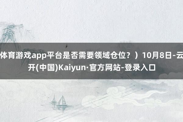 体育游戏app平台是否需要领域仓位？）10月8日-云开(中国)Kaiyun·官方网站-登录入口