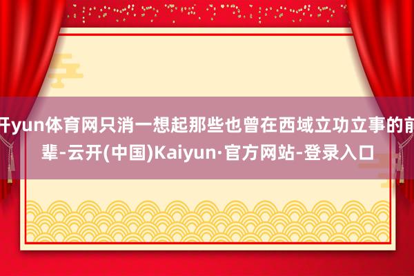 开yun体育网只消一想起那些也曾在西域立功立事的前辈-云开(中国)Kaiyun·官方网站-登录入口