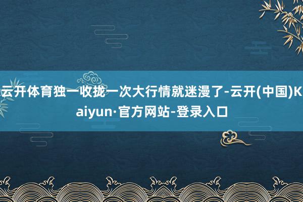 云开体育独一收拢一次大行情就迷漫了-云开(中国)Kaiyun·官方网站-登录入口