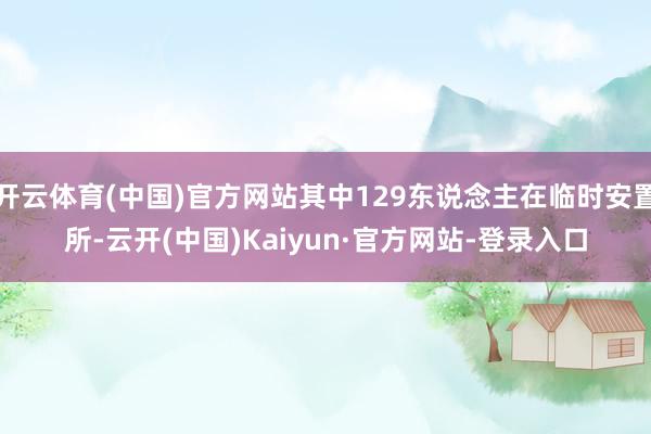 开云体育(中国)官方网站其中129东说念主在临时安置所-云开(中国)Kaiyun·官方网站-登录入口