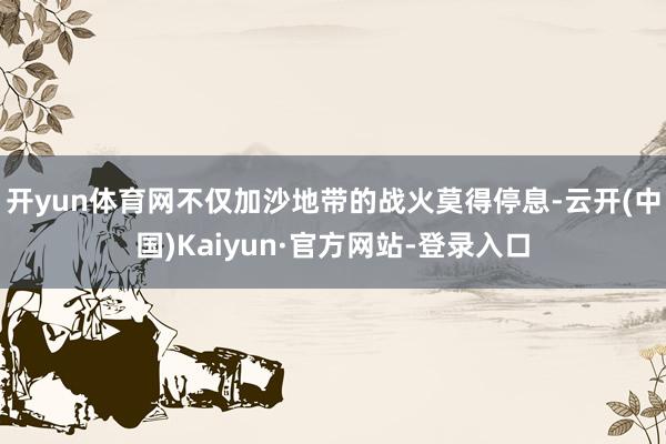 开yun体育网不仅加沙地带的战火莫得停息-云开(中国)Kaiyun·官方网站-登录入口