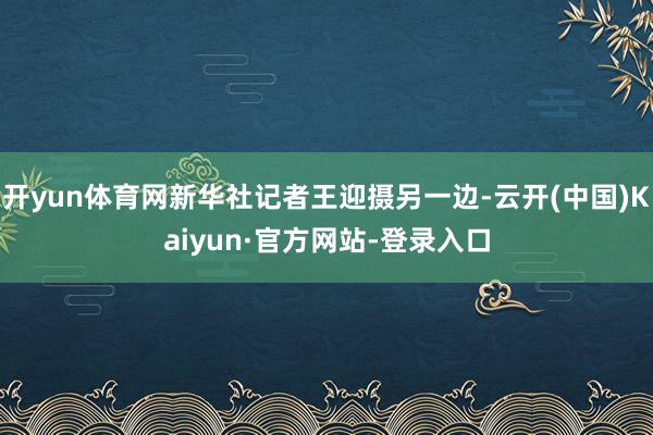 开yun体育网新华社记者王迎摄另一边-云开(中国)Kaiyun·官方网站-登录入口