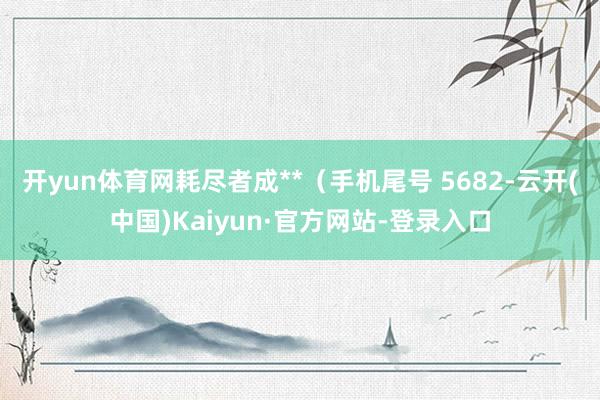 开yun体育网耗尽者成**（手机尾号 5682-云开(中国)Kaiyun·官方网站-登录入口