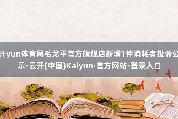 开yun体育网毛戈平官方旗舰店新增1件消耗者投诉公示-云开(中国)Kaiyun·官方网站-登录入口