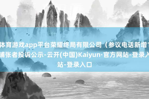 体育游戏app平台荣耀终局有限公司（参议电话新增1件铺张者投诉公示-云开(中国)Kaiyun·官方网站-登录入口