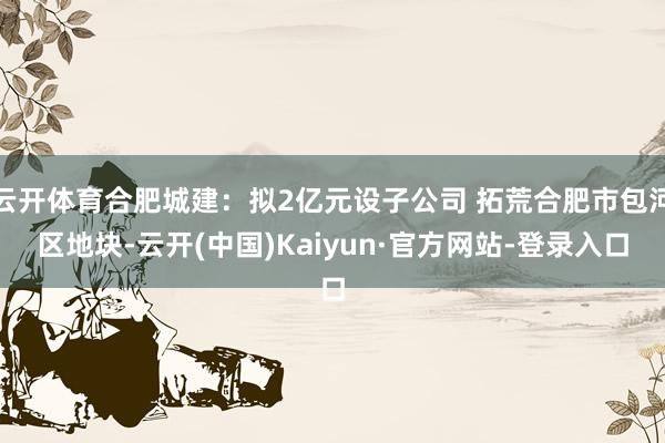 云开体育合肥城建：拟2亿元设子公司 拓荒合肥市包河区地块-云开(中国)Kaiyun·官方网站-登录入口