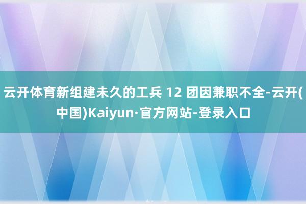 云开体育新组建未久的工兵 12 团因兼职不全-云开(中国)Kaiyun·官方网站-登录入口