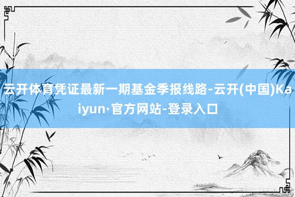 云开体育凭证最新一期基金季报线路-云开(中国)Kaiyun·官方网站-登录入口