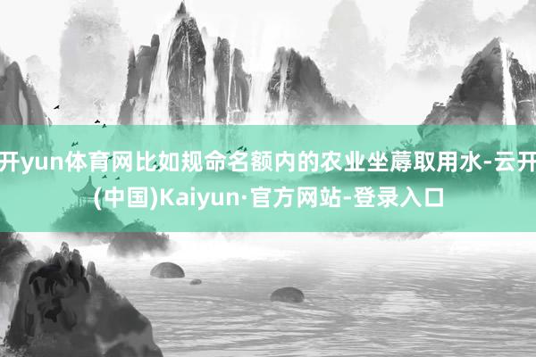 开yun体育网比如规命名额内的农业坐蓐取用水-云开(中国)Kaiyun·官方网站-登录入口